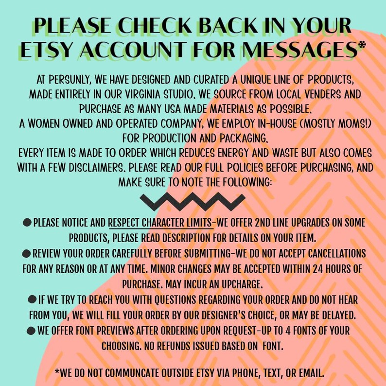 May include: A pink and orange graphic with white text that reads "PLEASE CHECK BACK IN YOUR ETSY ACCOUNT FOR MESSAGES*" and includes a list of policies for a women-owned and operated company that makes products to order. The text includes information about character limits, order changes, and font previews.