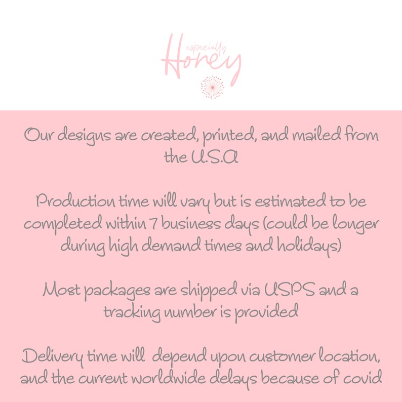 May include: Pink background with text that reads "Our designs are created, printed, and mailed from the U.S.A. Production time will vary but is estimated to be completed within 7 business days (could be longer during high demand times and holidays). Most packages are shipped via USPS and a tracking number is provided. Delivery time will depend upon customer location, and the current worldwide delays because of covid."