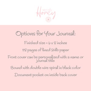 May include: Options for a 6 x 8 inch journal with 118 pages of lined 24lb paper. The front cover can be personalized with a name or journal title. It is bound with a double wire spiral in black and has a document pocket on the inside back cover.