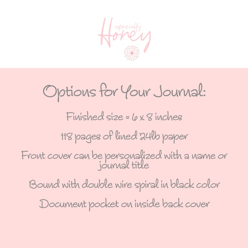 May include: Options for a 6 x 8 inch journal with 118 pages of lined 24lb paper. The front cover can be personalized with a name or journal title. It is bound with a double wire spiral in black and has a document pocket on the inside back cover.