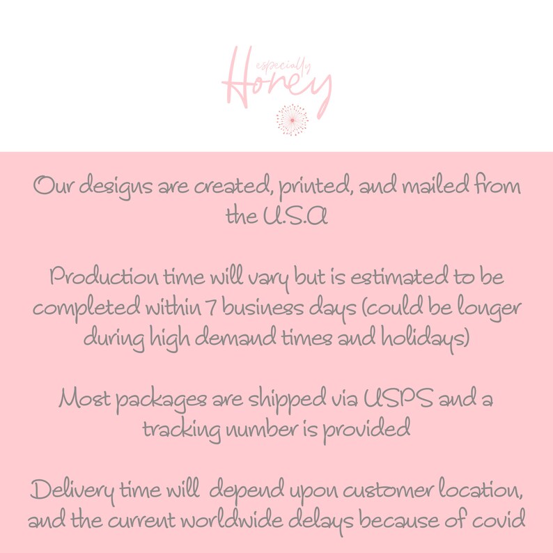 May include: Pink background with text that reads "Our designs are created, printed, and mailed from the U.S.A. Production time will vary but is estimated to be completed within 7 business days (could be longer during high demand times and holidays). Most packages are shipped via USPS and a tracking number is provided. Delivery time will depend upon customer location, and the current worldwide delays because of covid."