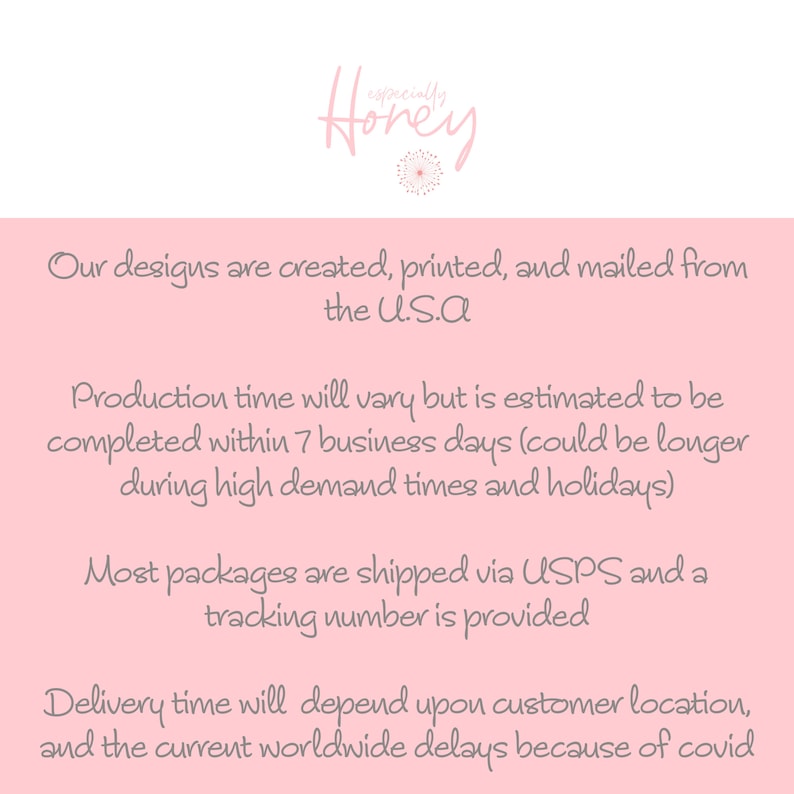 May include: Pink background with text that reads "Our designs are created, printed, and mailed from the U.S.A. Production time will vary but is estimated to be completed within 7 business days (could be longer during high demand times and holidays). Most packages are shipped via USPS and a tracking number is provided. Delivery time will depend upon customer location, and the current worldwide delays because of covid."