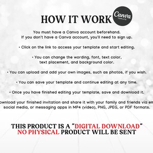 May include: A white background with black text explaining how to use a Canva template. The text says "You must have a Canva account beforehand. If you don't have a Canva account, you'll need to sign up. Click on the link to access your template and start editing. You can change the wording, font, text color, text placement, and background color. You can upload and add your own images, such as photos, if you wish. You can save your template and continue editing at any time. Once you have finished editing your template, save and download it. Download your finished invitation and share it with your family and friends via email, social media, or messaging apps in MP4 (video), PNG, JPEG, or PDF formats. THIS PRODUCT IS A "DIGITAL DOWNLOAD" NO PHYSICAL PRODUCT WILL BE SENT"