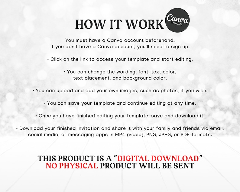 May include: A white background with black text explaining how to use a Canva template. The text says "You must have a Canva account beforehand. If you don't have a Canva account, you'll need to sign up. Click on the link to access your template and start editing. You can change the wording, font, text color, text placement, and background color. You can upload and add your own images, such as photos, if you wish. You can save your template and continue editing at any time. Once you have finished editing your template, save and download it. Download your finished invitation and share it with your family and friends via email, social media, or messaging apps in MP4 (video), PNG, JPEG, or PDF formats. THIS PRODUCT IS A "DIGITAL DOWNLOAD" NO PHYSICAL PRODUCT WILL BE SENT"