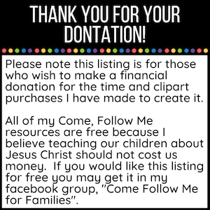 May include: Text on a white background with a black border. The text reads: "THANK YOU FOR YOUR DONTATION! Please note this listing is for those who wish to make a financial donation for the time and clipart purchases I have made to create it. All of my Come, Follow Me resources are free because I believe teaching our children about Jesus Christ should not cost us money. If you would like this listing for free you may get it in my facebook group, "Come Follow Me for Families."
