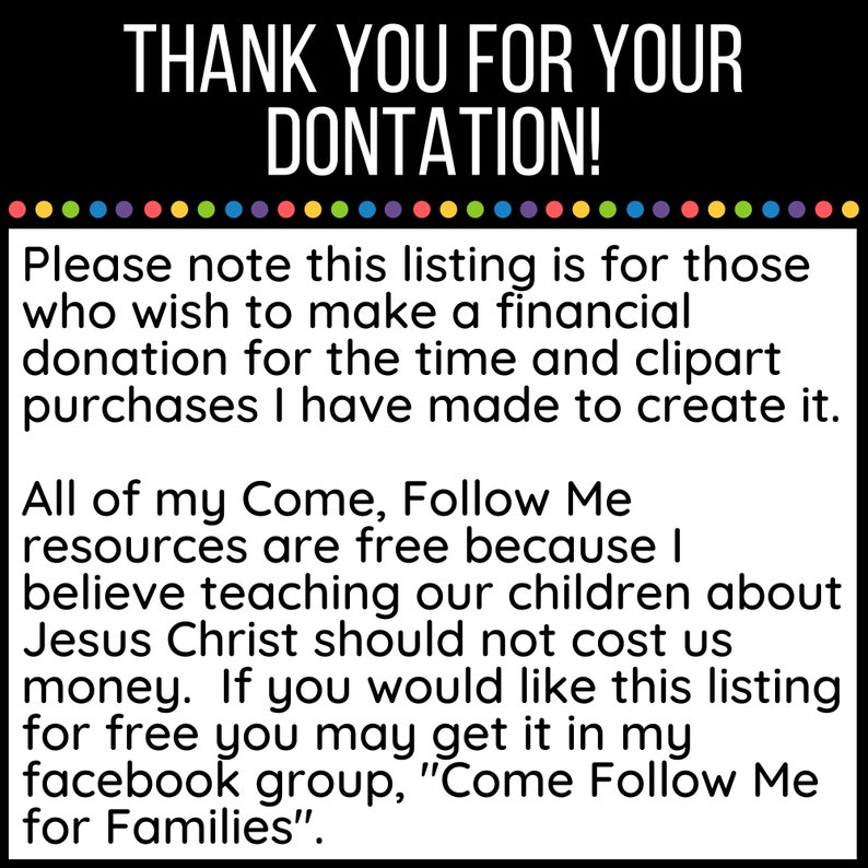 May include: Text on a white background with a black border. The text reads: "THANK YOU FOR YOUR DONTATION! Please note this listing is for those who wish to make a financial donation for the time and clipart purchases I have made to create it. All of my Come, Follow Me resources are free because I believe teaching our children about Jesus Christ should not cost us money. If you would like this listing for free you may get it in my facebook group, "Come Follow Me for Families."
