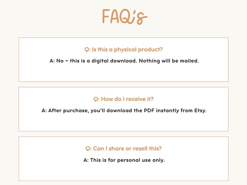 May include: A beige graphic with the text "FAQ's" in a handwritten style. The image contains three Q&A sections. The first states that the product is a digital download. The second explains how to receive the download. The third states the download is for personal use only.