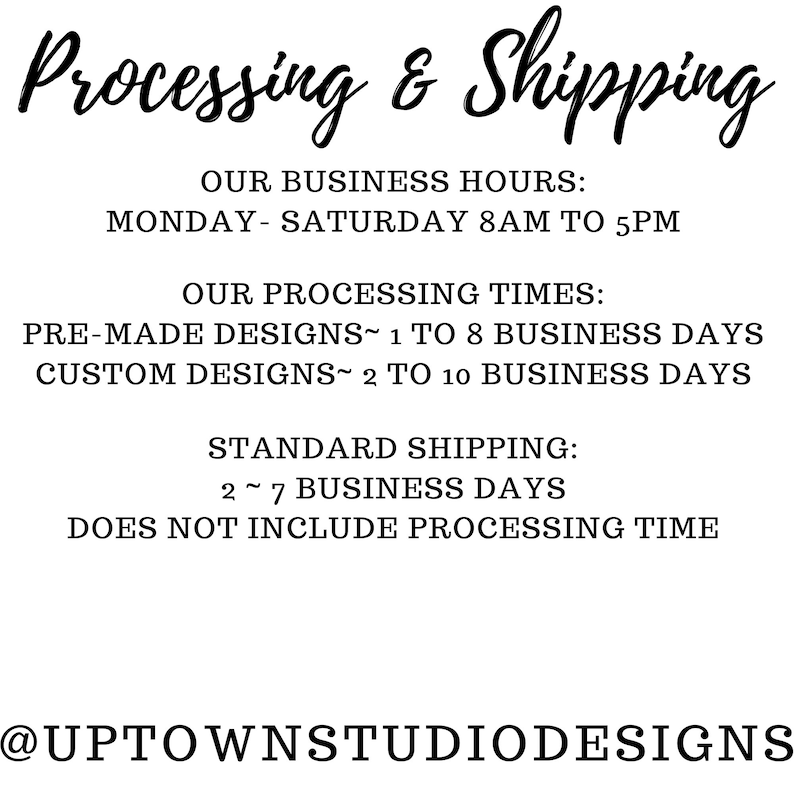 May include: Text graphic with the words "Processing & Shipping" in a black cursive font. The text below lists business hours, processing times, and standard shipping information. The text includes the following: "Monday-Saturday 8AM to 5PM", "Pre-made designs 1 to 8 business days", "Custom designs 2 to 10 business days", "Standard shipping 2-7 business days", "Does not include processing time", and "@UptownStudioDesigns".