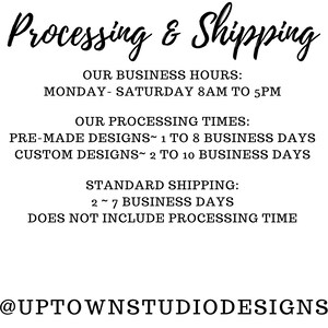 May include: Text graphic with the words "Processing & Shipping" in a black cursive font. The text below lists business hours, processing times, and standard shipping information. The text includes the following: "Monday-Saturday 8AM to 5PM", "Pre-made designs 1 to 8 business days", "Custom designs 2 to 10 business days", "Standard shipping 2-7 business days", "Does not include processing time", and "@UptownStudioDesigns".