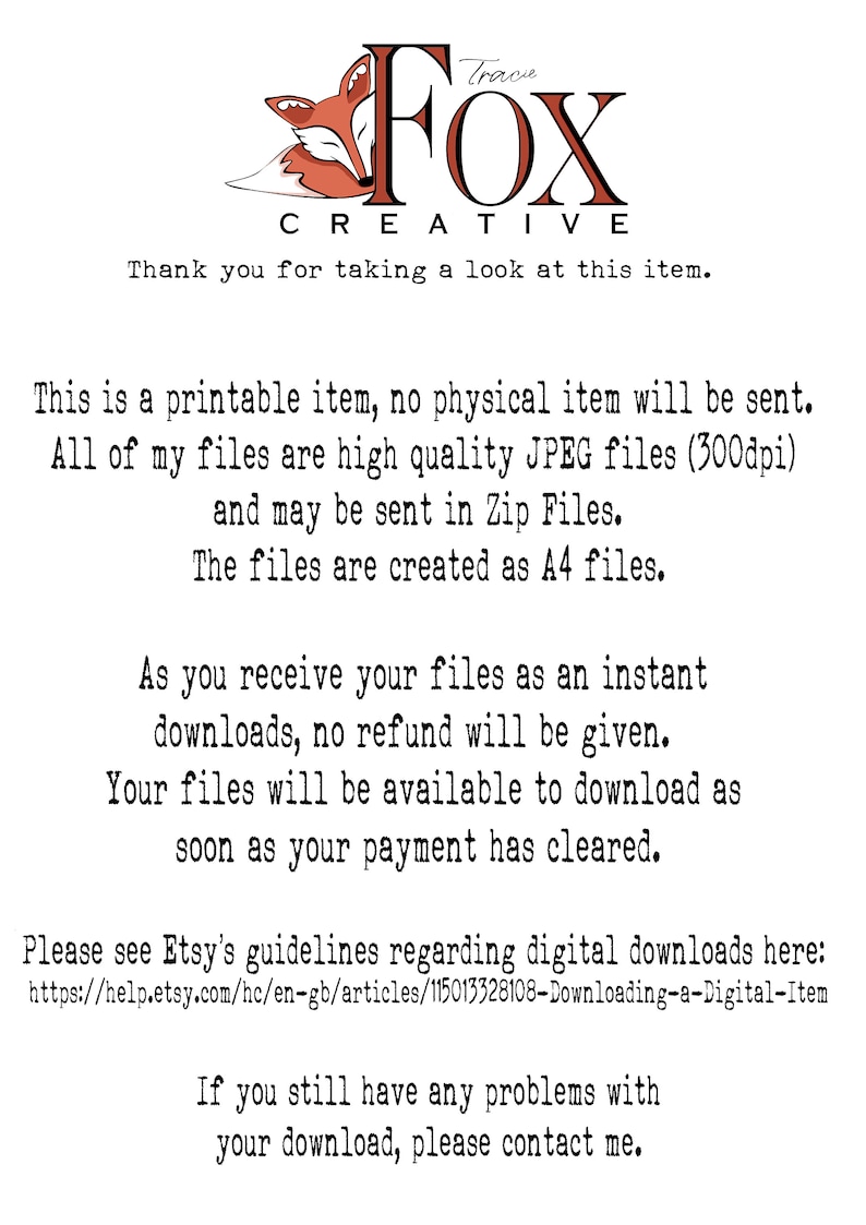 May include: Text-based image with a red fox illustration and the words "Tracie Fox Creative". The text reads: "This is a printable item, no physical item will be sent. All of my files are high quality JPEG files (300dpi) and may be sent in Zip Files. The files are created as A4 files. As you receive your files as an instant downloads, no refund will be given. Your files will be available to download as soon as your payment has cleared. Please see Etsy's guidelines regarding digital downloads here: https://help.etsy.com/hc/en-gb/articles/115013328108-Downloading-a-Digital-Item If you still have any problems with your download, please contact me."