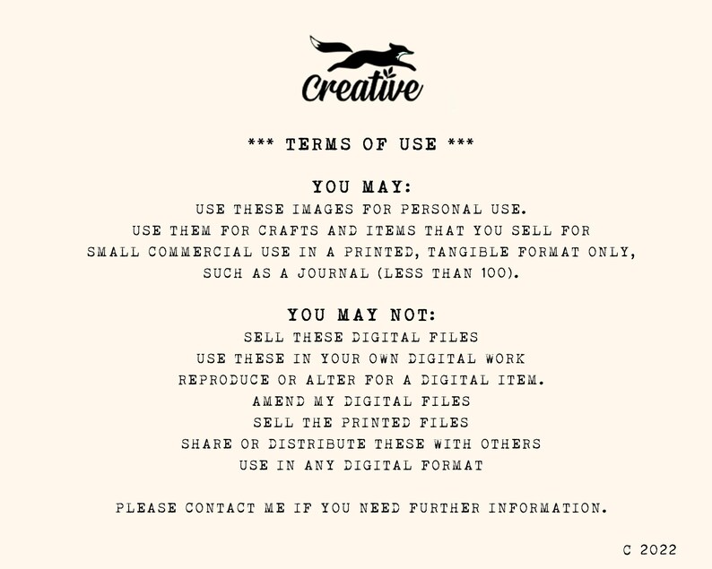 May include: A black and white image with a fox logo and the text "Creative" at the top. The text "*** TERMS OF USE ***" is centered below the logo. The text "YOU MAY:" is followed by a list of permitted uses for the images. The text "YOU MAY NOT:" is followed by a list of prohibited uses for the images. The text "PLEASE CONTACT ME IF YOU NEED FURTHER INFORMATION." is centered at the bottom of the image. The text "C 2022" is in the bottom right corner of the image.