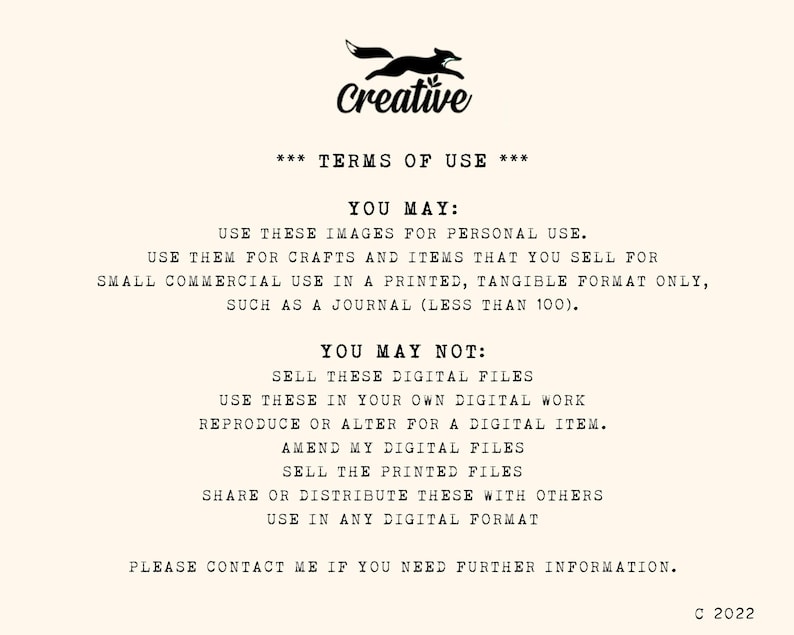 May include: A black and white image with a fox logo and the text "Creative" at the top. The text "*** TERMS OF USE ***" is centered below the logo. The text "YOU MAY:" is followed by a list of permitted uses for the images. The text "YOU MAY NOT:" is followed by a list of prohibited uses for the images. The text "PLEASE CONTACT ME IF YOU NEED FURTHER INFORMATION." is centered at the bottom of the image. The text "C 2022" is in the bottom right corner of the image.