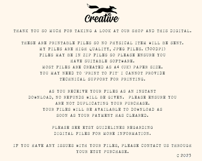 May include: Text on a white background with the word "Creative" in black text. The text reads: "Thank you so much for taking a look at our shop and this digital. These are printable files so no physical item will be sent. My files are high quality, JPEG files. (300dpi) Files may be in zip files so please ensure you have suitable software. Most files are created as A4 (UK) paper size. You may need to 'print to fit' I cannot provide technical support for printing. As you receive your files as an instant download, no refunds will be given. Please ensure you are not duplicating your purchase. Your files will be available to download as soon as your payment has cleared. Please see Etsy guidelines regarding digital files for more information. If you have any issues with your files, please contact us through your Etsy purchase. C 2023"