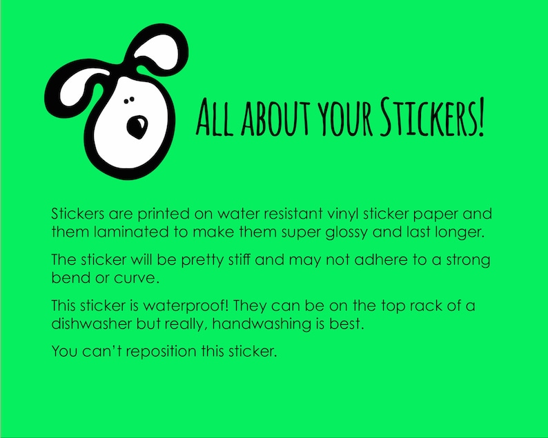 May include: A green background with a black and white cartoon dog illustration. The text "ALL ABOUT YOUR STICKERS!" is in black text. The text below explains that the stickers are printed on water-resistant vinyl sticker paper and laminated to make them super glossy and last longer. The text also explains that the sticker is waterproof and can be on the top rack of a dishwasher, but handwashing is best. The text concludes by stating that the sticker cannot be repositioned.