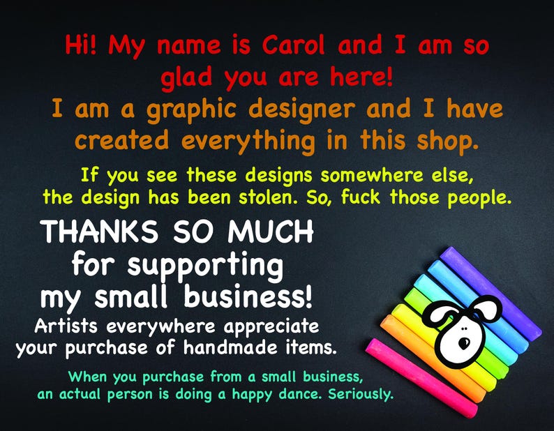 May include: A black chalkboard with white text that reads "Hi! My name is Carol and I am so glad you are here! I am a graphic designer and I have created everything in this shop. If you see these designs somewhere else, the design has been stolen. So, fuck those people. THANKS SO MUCH for supporting my small business! Artists everywhere appreciate your purchase of handmade items. When you purchase from a small business, an actual person is doing a happy dance. Seriously."