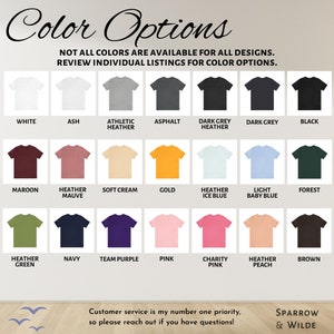 May include: A chart displaying 18 different colour options for t-shirts. The colours include white, ash, athletic heather, asphalt, dark grey heather, dark grey, black, maroon, heather mauve, soft cream, gold, heather ice blue, light baby blue, forest, heather green, navy, team purple, pink, charity pink, heather peach, and brown. The text "Color Options" is at the top of the chart. The text "NOT ALL COLORS ARE AVAILABLE FOR ALL DESIGNS. REVIEW INDIVIDUAL LISTINGS FOR COLOR OPTIONS." is below the title. The text "Customer service is my number one priority, so please reach out if you have questions!" is at the bottom of the chart. The text "SPARROW & WILDE" is in the bottom right corner of the chart.