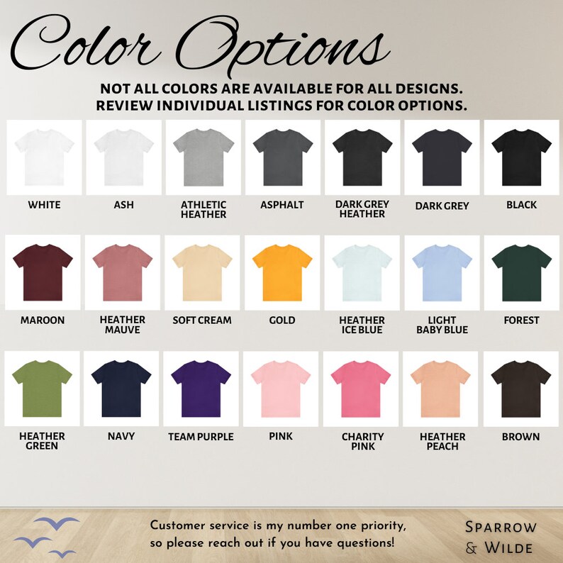 May include: A chart displaying 18 different colour options for t-shirts. The colours include white, ash, athletic heather, asphalt, dark grey heather, dark grey, black, maroon, heather mauve, soft cream, gold, heather ice blue, light baby blue, forest, heather green, navy, team purple, pink, charity pink, heather peach, and brown. The text "Color Options" is at the top of the chart. The text "NOT ALL COLORS ARE AVAILABLE FOR ALL DESIGNS. REVIEW INDIVIDUAL LISTINGS FOR COLOR OPTIONS." is below the title. The text "Customer service is my number one priority, so please reach out if you have questions!" is at the bottom of the chart. The text "SPARROW & WILDE" is in the bottom right corner of the chart.