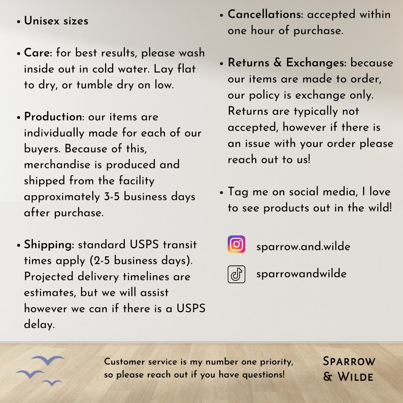 May include: A text-based graphic with information about a shop's policies, including shipping, returns, and social media handles. The text reads "Unisex sizes", "Care: for best results, please wash inside out in cold water. Lay flat to dry, or tumble dry on low.", "Production: our items are individually made for each of our buyers. Because of this, merchandise is produced and shipped from the facility approximately 3-5 business days after purchase.", "Shipping: standard USPS transit times apply (2-5 business days). Projected delivery timelines are estimates, but we will assist however we can if there is a USPS delay.", "Cancellations: accepted within one hour of purchase.", "Returns & Exchanges: because our items are made to order, our policy is exchange only. Returns are typically not accepted, however if there is an issue with your order please reach out to us!", "Tag me on social media, I love to see products out in the wild!" and includes Instagram and TikTok handles. The graphic also includes the text "Customer service is my number one priority, so please reach out if you have questions!" and "SPARROW & WILDE".