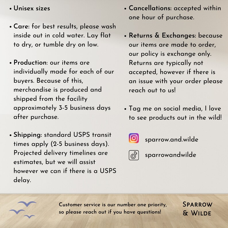 K&ouml;nnte beinhalten: Eine Textgrafik mit Informationen &uuml;ber die Richtlinien eines Shops, einschlie&szlig;lich Versand, R&uuml;ckgabe und Social-Media-Handles. Der Text lautet "Unisex sizes", "Care: for best results, please wash inside out in cold water. Lay flat to dry, or tumble dry on low.", "Production: our items are individually made for each of our buyers. Because of this, merchandise is produced and shipped from the facility approximately 3-5 business days after purchase.", "Shipping: standard USPS transit times apply (2-5 business days). Projected delivery timelines are estimates, but we will assist however we can if there is a USPS delay.", "Cancellations: accepted within one hour of purchase.", "Returns & Exchanges: because our items are made to order, our policy is exchange only. Returns are typically not accepted, however if there is an issue with your order please reach out to us!" and "Tag me on social media, I love to see products out in the wild!" Die Grafik enth&auml;lt auch die Social-Media-Handles des Shops: "sparrow.and.wilde" und "sparrowandwilde".