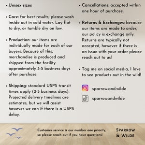 Puede incluir: Un gr&aacute;fico de texto con informaci&oacute;n sobre las pol&iacute;ticas de una tienda, incluyendo el env&iacute;o, las devoluciones y los identificadores de redes sociales. El texto dice "Unisex sizes", "Care: for best results, please wash inside out in cold water. Lay flat to dry, or tumble dry on low.", "Production: our items are individually made for each of our buyers. Because of this, merchandise is produced and shipped from the facility approximately 3-5 business days after purchase.", "Shipping: standard USPS transit times apply (2-5 business days). Projected delivery timelines are estimates, but we will assist however we can if there is a USPS delay.", "Cancellations: accepted within one hour of purchase.", "Returns & Exchanges: because our items are made to order, our policy is exchange only. Returns are typically not accepted, however if there is an issue with your order please reach out to us!" and "Tag me on social media, I love to see products out in the wild!" El gr&aacute;fico tambi&eacute;n incluye los identificadores de redes sociales de la tienda: "sparrow.and.wilde" y "sparrowandwilde".