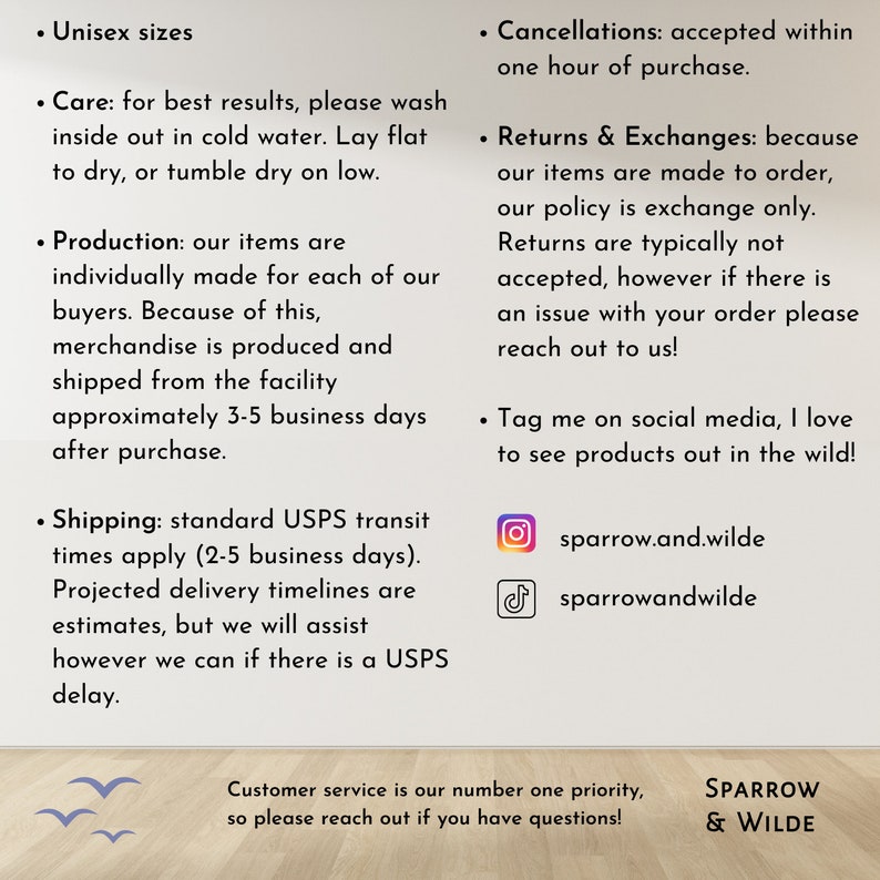 Puede incluir: Un gr&aacute;fico de texto con informaci&oacute;n sobre las pol&iacute;ticas de una tienda, incluyendo el env&iacute;o, las devoluciones y los identificadores de redes sociales. El texto dice "Unisex sizes", "Care: for best results, please wash inside out in cold water. Lay flat to dry, or tumble dry on low.", "Production: our items are individually made for each of our buyers. Because of this, merchandise is produced and shipped from the facility approximately 3-5 business days after purchase.", "Shipping: standard USPS transit times apply (2-5 business days). Projected delivery timelines are estimates, but we will assist however we can if there is a USPS delay.", "Cancellations: accepted within one hour of purchase.", "Returns & Exchanges: because our items are made to order, our policy is exchange only. Returns are typically not accepted, however if there is an issue with your order please reach out to us!" and "Tag me on social media, I love to see products out in the wild!" El gr&aacute;fico tambi&eacute;n incluye los identificadores de redes sociales de la tienda: "sparrow.and.wilde" y "sparrowandwilde".