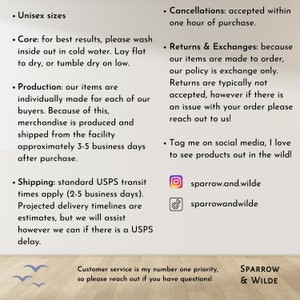 Puede incluir: Un gr&aacute;fico de texto con informaci&oacute;n sobre las pol&iacute;ticas de una tienda, incluyendo el env&iacute;o, las devoluciones y los identificadores de redes sociales. El texto dice "Unisex sizes", "Care: for best results, please wash inside out in cold water. Lay flat to dry, or tumble dry on low.", "Production: our items are individually made for each of our buyers. Because of this, merchandise is produced and shipped from the facility approximately 3-5 business days after purchase.", "Shipping: standard USPS transit times apply (2-5 business days). Projected delivery timelines are estimates, but we will assist however we can if there is a USPS delay.", "Cancellations: accepted within one hour of purchase.", "Returns & Exchanges: because our items are made to order, our policy is exchange only. Returns are typically not accepted, however if there is an issue with your order please reach out to us!", "Tag me on social media, I love to see products out in the wild!" e incluye los identificadores de Instagram y TikTok "sparrow.and.wilde" y "sparrowandwilde". El gr&aacute;fico tambi&eacute;n incluye el texto "Customer service is my number one priority, so please reach out if you have questions!" y "SPARROW & WILDE".