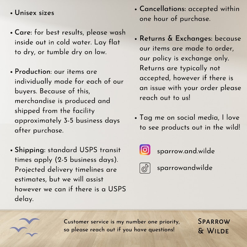 Puede incluir: Un gr&aacute;fico de texto con informaci&oacute;n sobre las pol&iacute;ticas de una tienda, incluyendo el env&iacute;o, las devoluciones y los identificadores de redes sociales. El texto dice "Unisex sizes", "Care: for best results, please wash inside out in cold water. Lay flat to dry, or tumble dry on low.", "Production: our items are individually made for each of our buyers. Because of this, merchandise is produced and shipped from the facility approximately 3-5 business days after purchase.", "Shipping: standard USPS transit times apply (2-5 business days). Projected delivery timelines are estimates, but we will assist however we can if there is a USPS delay.", "Cancellations: accepted within one hour of purchase.", "Returns & Exchanges: because our items are made to order, our policy is exchange only. Returns are typically not accepted, however if there is an issue with your order please reach out to us!", "Tag me on social media, I love to see products out in the wild!" e incluye los identificadores de Instagram y TikTok "sparrow.and.wilde" y "sparrowandwilde". El gr&aacute;fico tambi&eacute;n incluye el texto "Customer service is my number one priority, so please reach out if you have questions!" y "SPARROW & WILDE".