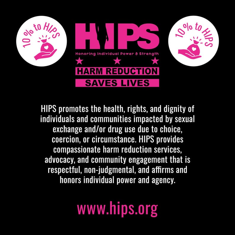 10% of proceeds given to HIPS. Text reads, "HIPS promotes the health, rights, and dignity of individuals and communities impacted by sexual exchange and/or drug use due to choice, coercion, or circumstance. HIPS provides compassionate harm reduction services, advocacy, and community engagement that is respectful, non-judgmental, and affirms and honors individual power and agency."