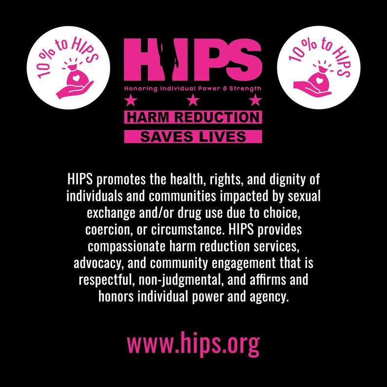 10% of proceeds given to HIPS. Text reads, "HIPS promotes the health, rights, and dignity of individuals and communities impacted by sexual exchange and/or drug use due to choice, coercion, or circumstance. HIPS provides compassionate harm reduction services, advocacy, and community engagement that is respectful, non-judgmental, and affirms and honors individual power and agency."