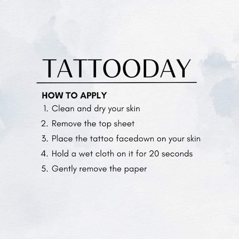May include: Instructions on how to apply a temporary tattoo. The steps are: 1. Clean and dry your skin. 2. Remove the top sheet. 3. Place the tattoo facedown on your skin. 4. Hold a wet cloth on it for 20 seconds. 5. Gently remove the paper.