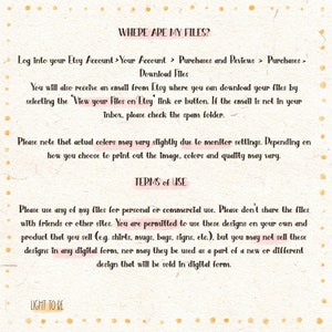 May include: Text on a white background with pink polka dots explaining where to find digital files purchased on Etsy and the terms of use for the files. The text reads: "WHERE ARE MY FILES? Log into your Etsy Account > Your Account > Purchases and Reviews > Purchases > Download Files You will also receive an email from Etsy where you can download your files by selecting the 'View your Files on Etsy' link or button. If the email is not in your inbox, please check the spam folder. Please note that actual colors may vary slightly due to monitor settings. Depending on how you choose to print out the image, colors and quality may vary. TERMS of USE Please use any of my files for personal or commercial use. Please don't share the files with friends or other sites. You are permitted to use these designs on your own and product that you sell (e.g. shirts, mugs, bags, signs, etc.), but you may not sell these designs in any digital form, nor may they be used as a part of a new or different design that will be sold in digital form. LIGHT TO BE"