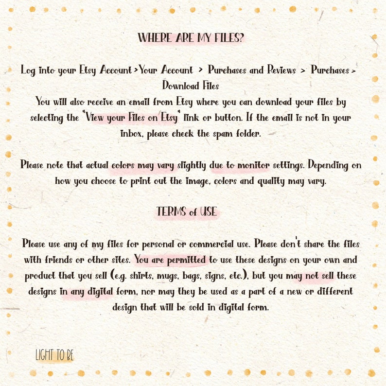 May include: Text on a white background with pink polka dots explaining where to find digital files purchased on Etsy and the terms of use for the files. The text reads: "WHERE ARE MY FILES? Log into your Etsy Account > Your Account > Purchases and Reviews > Purchases > Download Files You will also receive an email from Etsy where you can download your files by selecting the 'View your Files on Etsy' link or button. If the email is not in your inbox, please check the spam folder. Please note that actual colors may vary slightly due to monitor settings. Depending on how you choose to print out the image, colors and quality may vary. TERMS of USE Please use any of my files for personal or commercial use. Please don't share the files with friends or other sites. You are permitted to use these designs on your own and product that you sell (e.g. shirts, mugs, bags, signs, etc.), but you may not sell these designs in any digital form, nor may they be used as a part of a new or different design that will be sold in digital form. LIGHT TO BE"