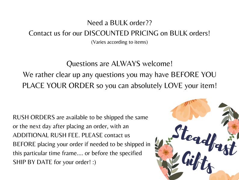 May include: Text overlay on a white background with a floral design in peach and green colors. The text reads: "Need a BULK order?? Contact us for our DISCOUNTED PRICING on BULK orders! (Varies according to items) Questions are ALWAYS welcome! We rather clear up any questions you may have BEFORE YOU PLACE YOUR ORDER so you can absolutely LOVE your item! RUSH ORDERS are available to be shipped the same or the next day after placing an order, with an ADDITIONAL RUSH FEE. PLEASE contact us BEFORE placing your order if needed to be shipped in this particular time frame.... or before the specified SHIP BY DATE for your order! :) Steadfast Gifts"
