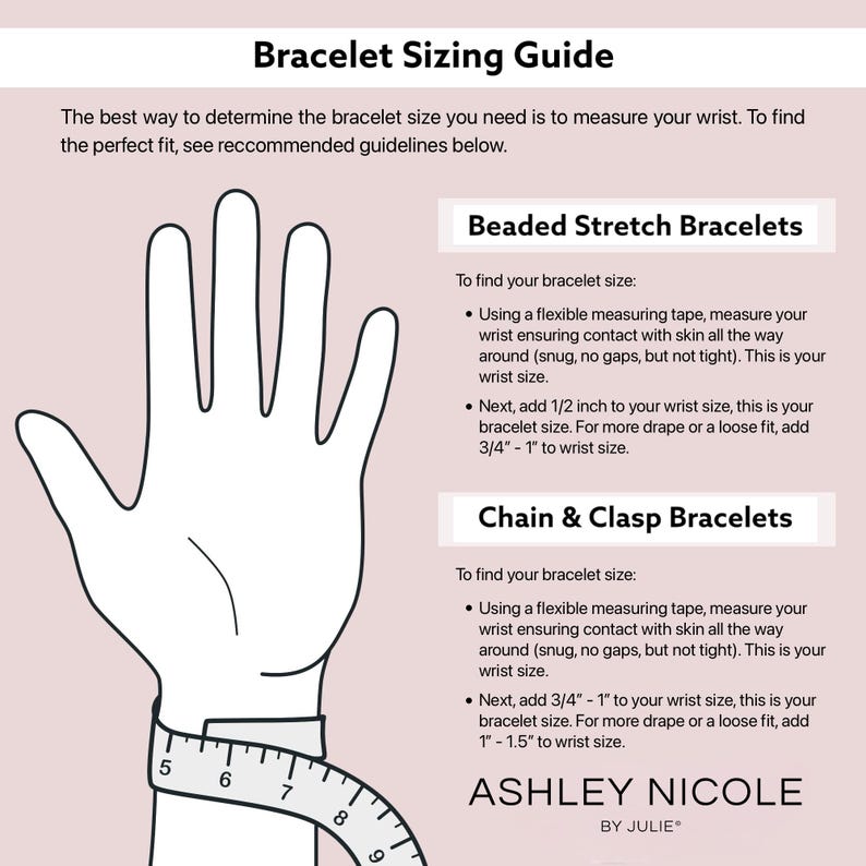 May include: A guide for measuring wrist size for beaded stretch bracelets and chain and clasp bracelets. The guide includes a diagram of a hand with a measuring tape around the wrist. The text includes instructions for measuring wrist size and adding additional length for a more comfortable fit.
