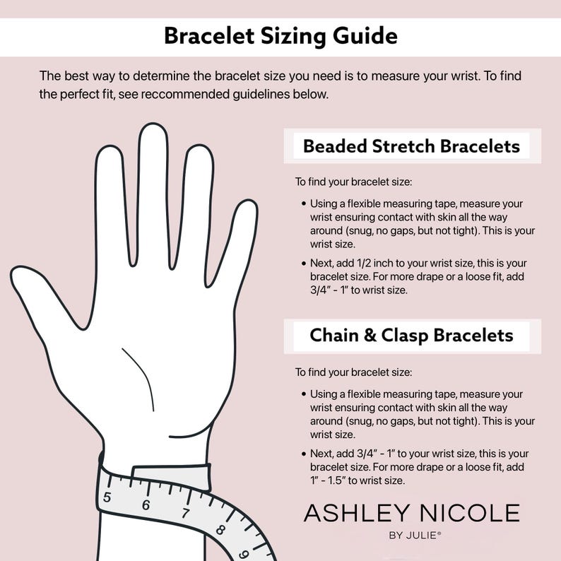 May include: A guide for measuring wrist size for beaded stretch bracelets and chain and clasp bracelets. The guide includes instructions on how to measure your wrist and how to add extra length for a more loose fit. The text includes the brand name "Ashley Nicole by Julie".