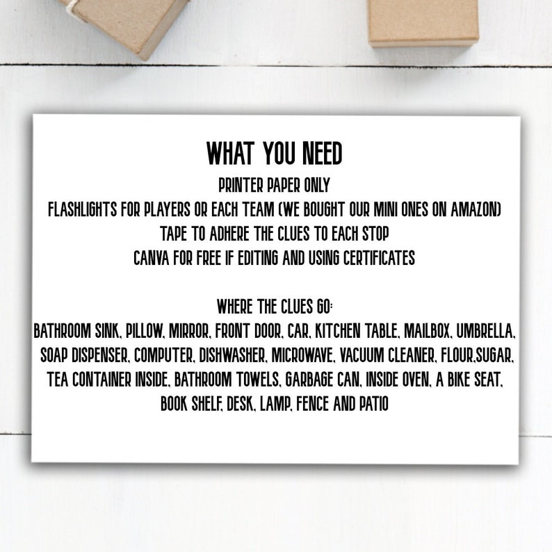 May include: A printable checklist for a scavenger hunt game. The checklist includes a list of items to find, such as a bathroom sink, pillow, mirror, front door, car, kitchen table, mailbox, umbrella, soap dispenser, computer, dishwasher, microwave, vacuum cleaner, flour, sugar, tea container inside, bathroom towels, garbage can, inside oven, a bike seat, book shelf, desk, lamp, fence and patio. The checklist also includes instructions for the game, such as using flashlights and tape to adhere the clues to each stop.