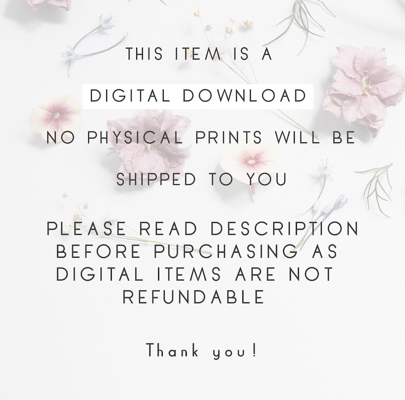 May include: Text on a white background with pink flowers. The text reads: "This item is a digital download. No physical prints will be shipped to you. Please read description before purchasing as digital items are not refundable. Thank you!"