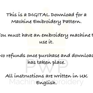 May include: Text on a white background that reads: "This is a DIGITAL Download for a Machine Embroidery Pattern. You must have an embroidery machine to use it. No refunds once purchase and download has taken place. All instructions are written in UK English."