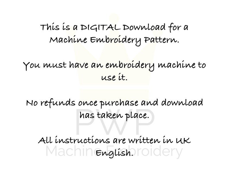 May include: Text on a white background that reads: "This is a DIGITAL Download for a Machine Embroidery Pattern. You must have an embroidery machine to use it. No refunds once purchase and download has taken place. All instructions are written in UK English."