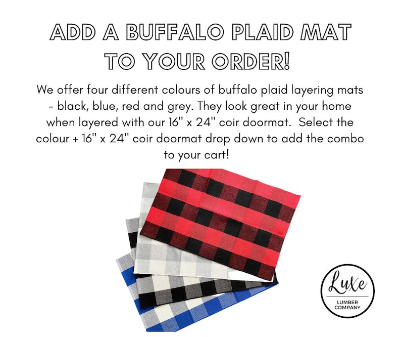 May include: Four buffalo plaid layering mats in black, blue, red, and gray. The mats are stacked on top of each other. The text "ADD A BUFFALO PLAID MAT TO YOUR ORDER!" is at the top of the image. The text "We offer four different colours of buffalo plaid layering mats - black, blue, red and grey. They look great in your home when layered with our 16" x 24" coir doormat. Select the colour + 16" x 24" coir doormat drop down to add the combo to your cart!" is below the mats. The text "Lute LUMBER COMPANY" is in a circle at the bottom right of the image.