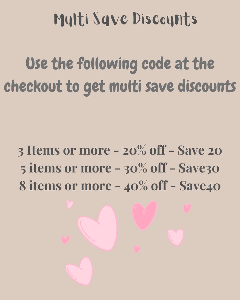 May include: Pink hearts on a beige background with text that reads: "Multi Save Discounts" Use the following code at the checkout to get multi save discounts 3 Items or more - 20% off - Save 20 5 items or more - 30% off - Save30 8 items or more - 40% off - Save40