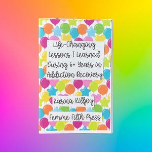 May include: A book cover with a colorful balloon pattern background. The title reads "Life-Changing Lessons I Learned During 6+ Years in Addiction Recovery" by Karina Killjoy, published by Femme Filth Press.