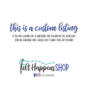 May include: Text that reads "this is a custom listing" in blue cursive font. Below the text is a message that reads "IF YOU ARE LOOKING FOR A SOMETHING THAT YOU MAY NOT SEE IN MY SHOP, SEND ME A MESSAGE AND I WOULD LOVE TO MAKE YOUR GIFT BY HAND!" in black font. Below the message is a logo that reads "Felt Happens SHOP" in blue cursive font with a blue needle and thread design. Below the logo is a social media link that reads "f/FELTHAPPENS" in black font.