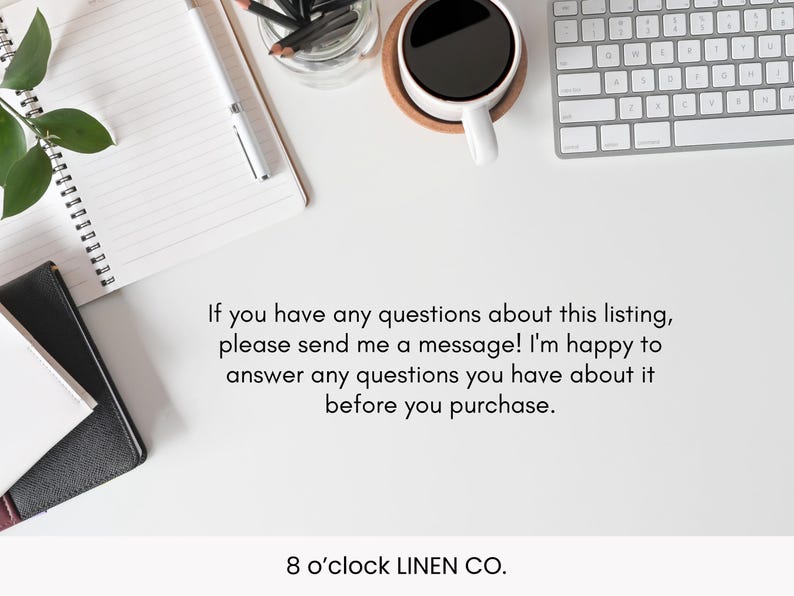 May include: Overhead shot of a white desk with a spiral notebook, pen, coffee cup, keyboard, and a small black and white notebook. The text reads: "If you have any questions about this listing, please send me a message! I'm happy to answer any questions you have about it before you purchase. 8 o'clock LINEN CO."