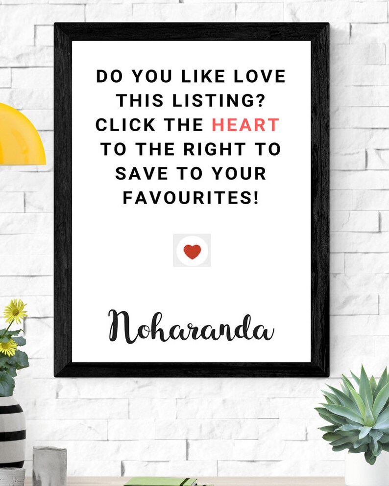 May include: Black framed print with white background and black text that reads "DO YOU LIKE LOVE THIS LISTING? CLICK THE HEART TO THE RIGHT TO SAVE TO YOUR FAVOURITES!" with a red heart icon below the text and the word "Noharanda" in black cursive below the icon.