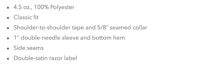 May include: A list of features for a 4.5 ounce, 100% polyester shirt. The shirt has a classic fit, shoulder-to-shoulder tape, a 5/8 inch seamed collar, a 1 inch double-needle sleeve and bottom hem, side seams, and a double-satin razor label.