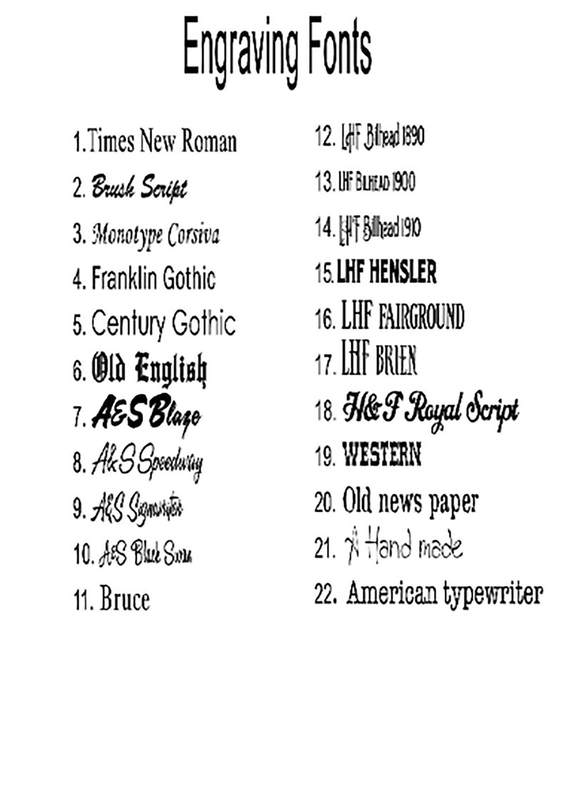 May include: A list of 22 different engraving fonts, including Times New Roman, Brush Script, Monotype Corsiva, Franklin Gothic, Century Gothic, Old English, A&S Blaze, AkS Speedwing, AES Signature, AES Black Sun, Bruce, LHF Bilhead 1890, LHF BILHEAD 1900, LHF Bilhead 1910, LHF HENSLER, LHF FAIRGROUND, LHF BRIEN, H&F Royal Script, WESTERN, Old news paper, Hand made, and American typewriter.