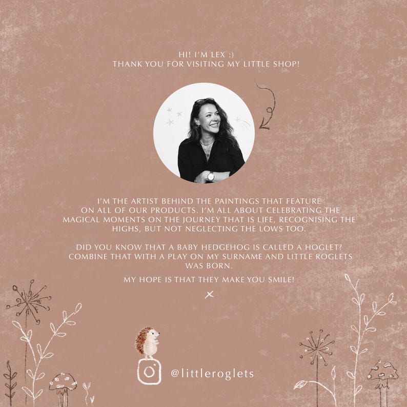 May include: A woman with brown hair and a white shirt smiles at the camera. The text "HI! I'M LEX :) THANK YOU FOR VISITING MY LITTLE SHOP!" is above her. The text "I'M THE ARTIST BEHIND THE PAINTINGS THAT FEATURE ON ALL OF OUR PRODUCTS. I'M ALL ABOUT CELEBRATING THE MAGICAL MOMENTS ON THE JOURNEY THAT IS LIFE, RECOGNISING THE HIGHS, BUT NOT NEGLECTING THE LOWS TOO. DID YOU KNOW THAT A BABY HEDGEHOG IS CALLED A HOGLET? COMBINE THAT WITH A PLAY ON MY SURNAME AND LITTLE ROGLETS WAS BORN. MY HOPE IS THAT THEY MAKE YOU SMILE! X @littleroglets" is below her.