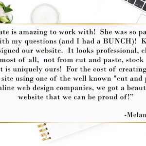 May include: A testimonial from a customer about their experience working with a website designer. The text reads, "Kate is amazing to work with! She was so patient with my questions (and I had a BUNCH)! Kate designed our website. It looks professional, clean, and most of all, not from cut and paste, stock items, but is uniquely ours! For the cost of creating our own site using one of the well known "cut and paste" online web design companies, we got a beautiful website that we can be proud of!" -Melanie W.