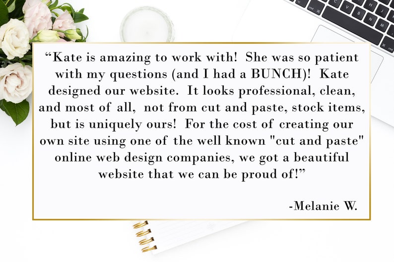 May include: A testimonial from a customer about their experience working with a website designer. The text reads, "Kate is amazing to work with! She was so patient with my questions (and I had a BUNCH)! Kate designed our website. It looks professional, clean, and most of all, not from cut and paste, stock items, but is uniquely ours! For the cost of creating our own site using one of the well known "cut and paste" online web design companies, we got a beautiful website that we can be proud of!" -Melanie W.